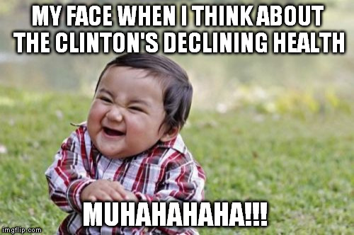 
If you can't tell from my memes, I hate the Clinton's for their part in the corruption of our government | MY FACE WHEN I THINK ABOUT THE CLINTON'S DECLINING HEALTH; MUHAHAHAHA!!! | image tagged in memes,evil toddler,hillary clinton for jail 2016,biased media,government corruption | made w/ Imgflip meme maker