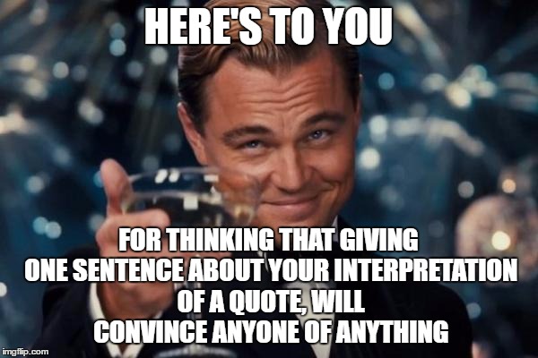 Leonardo Dicaprio Cheers Meme | HERE'S TO YOU FOR THINKING THAT GIVING ONE SENTENCE ABOUT YOUR INTERPRETATION OF A QUOTE, WILL CONVINCE ANYONE OF ANYTHING | image tagged in memes,leonardo dicaprio cheers | made w/ Imgflip meme maker