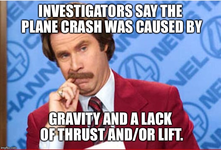 This is what I think every time I see a story about a plane crash. | INVESTIGATORS SAY THE PLANE CRASH WAS CAUSED BY; GRAVITY AND A LACK OF THRUST AND/OR LIFT. | image tagged in ron burgundy | made w/ Imgflip meme maker