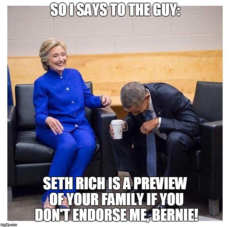 SO I SAYS TO THE GUY:; SETH RICH IS A PREVIEW OF YOUR FAMILY IF YOU DON'T ENDORSE ME, BERNIE! | image tagged in hillary clinton for jail 2016,hillary clinton  bernie sanders,hillary clinton darkside | made w/ Imgflip meme maker