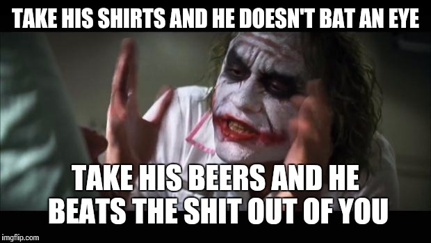 And everybody loses their minds Meme | TAKE HIS SHIRTS AND HE DOESN'T BAT AN EYE TAKE HIS BEERS AND HE BEATS THE SHIT OUT OF YOU | image tagged in memes,and everybody loses their minds | made w/ Imgflip meme maker