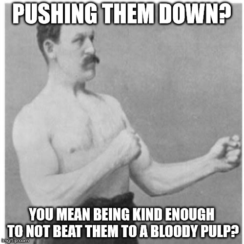 PUSHING THEM DOWN? YOU MEAN BEING KIND ENOUGH TO NOT BEAT THEM TO A BLOODY PULP? | image tagged in overly manly man | made w/ Imgflip meme maker