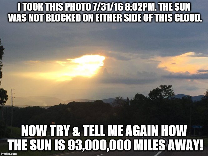I TOOK THIS PHOTO 7/31/16 8:02PM. THE SUN WAS NOT BLOCKED ON EITHER SIDE OF THIS CLOUD. NOW TRY & TELL ME AGAIN HOW THE SUN IS 93,000,000 MILES AWAY! | image tagged in sun 93,000,000 miles | made w/ Imgflip meme maker