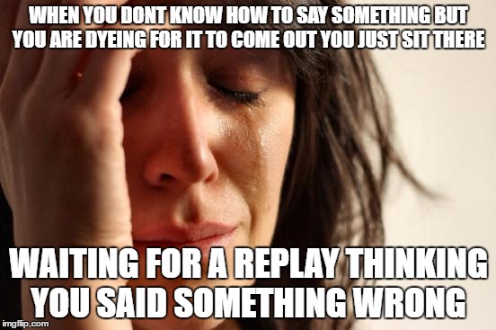 First World Problems Meme | WHEN YOU DONT KNOW HOW TO SAY SOMETHING BUT YOU ARE DYEING FOR IT TO COME OUT YOU JUST SIT THERE; WAITING FOR A REPLAY THINKING YOU SAID SOMETHING WRONG | image tagged in memes,first world problems | made w/ Imgflip meme maker