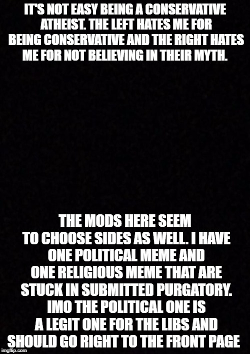 Blank  | IT'S NOT EASY BEING A CONSERVATIVE ATHEIST. THE LEFT HATES ME FOR BEING CONSERVATIVE AND THE RIGHT HATES ME FOR NOT BELIEVING IN THEIR MYTH. THE MODS HERE SEEM TO CHOOSE SIDES AS WELL. I HAVE ONE POLITICAL MEME AND ONE RELIGIOUS MEME THAT ARE STUCK IN SUBMITTED PURGATORY. IMO THE POLITICAL ONE IS A LEGIT ONE FOR THE LIBS AND SHOULD GO RIGHT TO THE FRONT PAGE | image tagged in blank | made w/ Imgflip meme maker