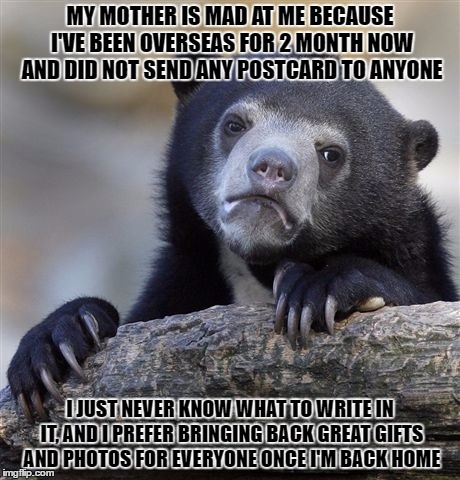 Confession Bear Meme | MY MOTHER IS MAD AT ME BECAUSE I'VE BEEN OVERSEAS FOR 2 MONTH NOW AND DID NOT SEND ANY POSTCARD TO ANYONE; I JUST NEVER KNOW WHAT TO WRITE IN IT, AND I PREFER BRINGING BACK GREAT GIFTS AND PHOTOS FOR EVERYONE ONCE I'M BACK HOME | image tagged in memes,confession bear | made w/ Imgflip meme maker