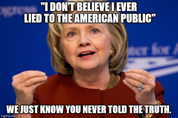 Hillary Clinton | "I DON'T BELIEVE I EVER LIED TO THE AMERICAN PUBLIC"; WE JUST KNOW YOU NEVER TOLD THE TRUTH. | image tagged in hillary clinton | made w/ Imgflip meme maker