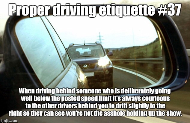 Slow and the Furious  | Proper driving etiquette #37; When driving behind someone who is deliberately going well below the posted speed limit it's always courteous to the other drivers behind you to drift slightly to the right so they can see you're not the asshole holding up the show. | image tagged in speed,driving | made w/ Imgflip meme maker