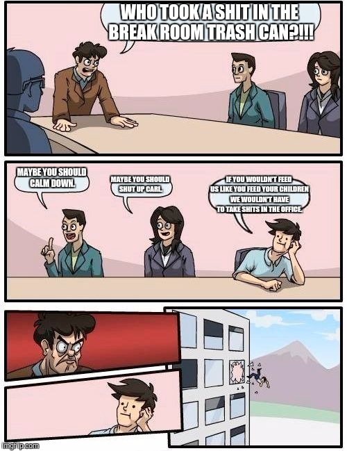 Boardroom Meeting Suggestion | WHO TOOK A SHIT IN THE BREAK ROOM TRASH CAN?!!! MAYBE YOU SHOULD CALM DOWN. MAYBE YOU SHOULD SHUT UP CARL. IF YOU WOULDN'T FEED US LIKE YOU FEED YOUR CHILDREN WE WOULDN'T HAVE TO TAKE SHITS IN THE OFFICE. | image tagged in memes,boardroom meeting suggestion | made w/ Imgflip meme maker