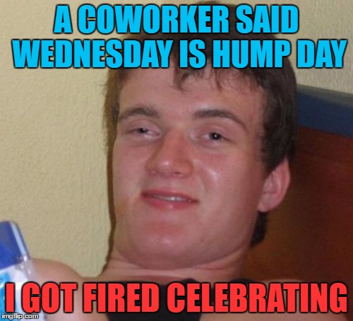 10 Guy Meme | A COWORKER SAID WEDNESDAY IS HUMP DAY; I GOT FIRED CELEBRATING | image tagged in memes,10 guy | made w/ Imgflip meme maker