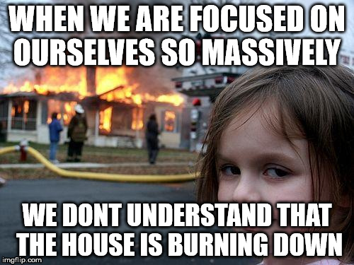 Disaster Girl Meme | WHEN WE ARE FOCUSED ON OURSELVES SO MASSIVELY; WE DONT UNDERSTAND THAT THE HOUSE IS BURNING DOWN | image tagged in memes,disaster girl | made w/ Imgflip meme maker