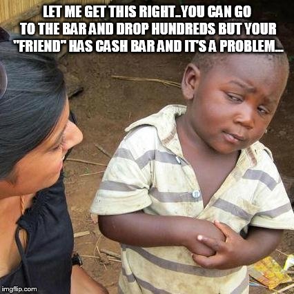 Third World Skeptical Kid | LET ME GET THIS RIGHT..YOU CAN GO TO THE BAR AND DROP HUNDREDS BUT YOUR "FRIEND" HAS CASH BAR AND IT'S A PROBLEM... | image tagged in memes,third world skeptical kid | made w/ Imgflip meme maker