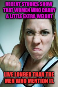Something I Saw Awhile Ago:  | RECENT STUDIES SHOW THAT WOMEN WHO CARRY A LITTLE EXTRA WEIGHT; LIVE LONGER THAN THE MEN WHO MENTION IT. | image tagged in angry woman,memes | made w/ Imgflip meme maker