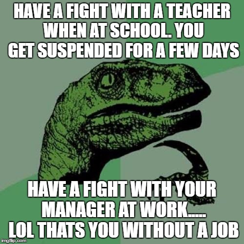 Having a fight with a teacher vs having a fight with your boss | HAVE A FIGHT WITH A TEACHER WHEN AT SCHOOL. YOU GET SUSPENDED FOR A FEW DAYS; HAVE A FIGHT WITH YOUR MANAGER AT WORK..... LOL THATS YOU WITHOUT A JOB | image tagged in memes,philosoraptor | made w/ Imgflip meme maker