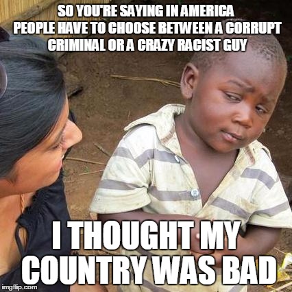 Third World Skeptical Kid Meme | SO YOU'RE SAYING IN AMERICA PEOPLE HAVE TO CHOOSE BETWEEN A CORRUPT CRIMINAL OR A CRAZY RACIST GUY; I THOUGHT MY COUNTRY WAS BAD | image tagged in memes,third world skeptical kid,hillary clinton,donald trump,2016 election,funny | made w/ Imgflip meme maker