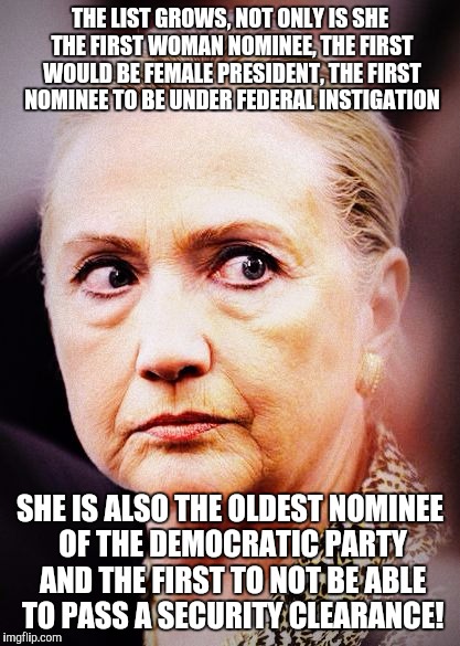 Hillary Death Stare | THE LIST GROWS, NOT ONLY IS SHE THE FIRST WOMAN NOMINEE, THE FIRST WOULD BE FEMALE PRESIDENT, THE FIRST NOMINEE TO BE UNDER FEDERAL INSTIGATION; SHE IS ALSO THE OLDEST NOMINEE OF THE DEMOCRATIC PARTY AND THE FIRST TO NOT BE ABLE TO PASS A SECURITY CLEARANCE! | image tagged in hillary death stare | made w/ Imgflip meme maker