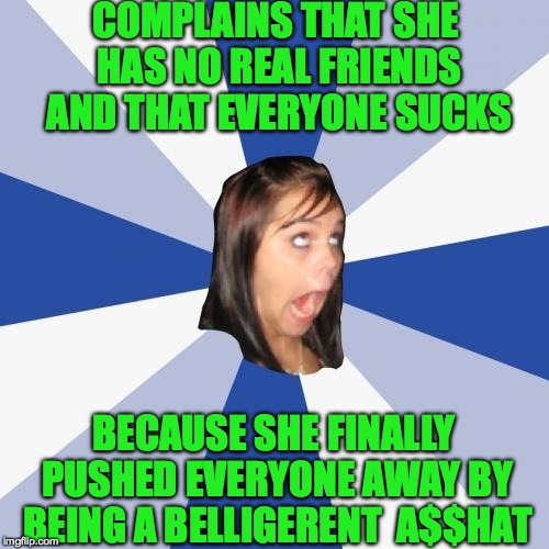 Some people | COMPLAINS THAT SHE HAS NO REAL FRIENDS AND THAT EVERYONE SUCKS; BECAUSE SHE FINALLY PUSHED EVERYONE AWAY BY BEING A BELLIGERENT  A$$HAT | image tagged in memes,annoying facebook girl,funny,true story,lol | made w/ Imgflip meme maker