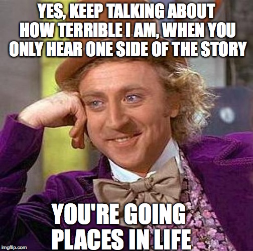 Creepy Condescending Wonka Meme | YES, KEEP TALKING ABOUT HOW TERRIBLE I AM, WHEN YOU ONLY HEAR ONE SIDE OF THE STORY; YOU'RE GOING PLACES IN LIFE | image tagged in memes,creepy condescending wonka,funny,true story,relatable,lol | made w/ Imgflip meme maker