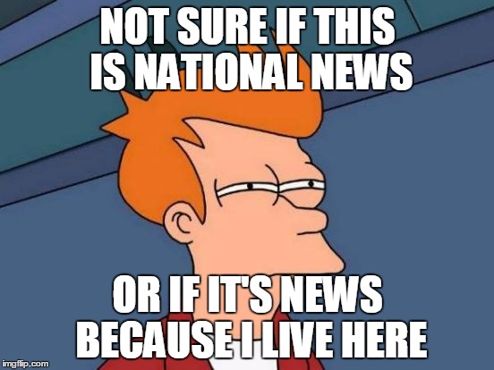 Futurama Fry | NOT SURE IF THIS IS NATIONAL NEWS; OR IF IT'S NEWS BECAUSE I LIVE HERE | image tagged in memes,futurama fry,AdviceAnimals | made w/ Imgflip meme maker