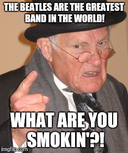 Back In My Day Meme | THE BEATLES ARE THE GREATEST BAND IN THE WORLD! WHAT ARE YOU SMOKIN'?! | image tagged in memes,back in my day | made w/ Imgflip meme maker