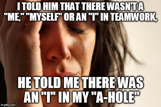 First World Problems | I TOLD HIM THAT THERE WASN'T A "ME," "MYSELF" OR AN "I" IN TEAMWORK, HE TOLD ME THERE WAS AN "I" IN MY "A-HOLE" | image tagged in memes,first world problems | made w/ Imgflip meme maker