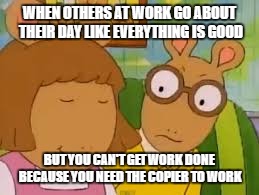Arthur Memes | WHEN OTHERS AT WORK GO ABOUT THEIR DAY LIKE EVERYTHING IS GOOD; BUT YOU CAN'T GET WORK DONE BECAUSE YOU NEED THE COPIER TO WORK | image tagged in arthur memes | made w/ Imgflip meme maker