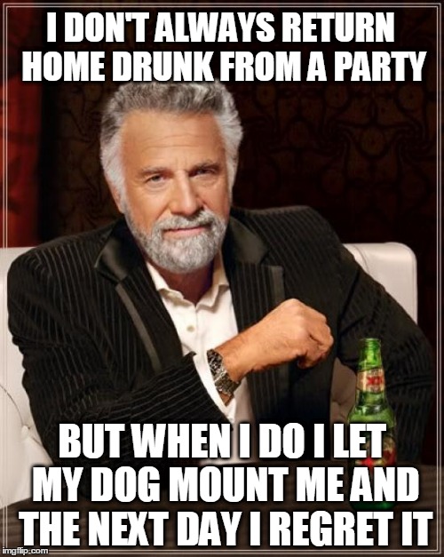 Okay, i admit, i actually enjoy it. | I DON'T ALWAYS RETURN HOME DRUNK FROM A PARTY; BUT WHEN I DO I LET MY DOG MOUNT ME AND THE NEXT DAY I REGRET IT | image tagged in memes,the most interesting man in the world | made w/ Imgflip meme maker
