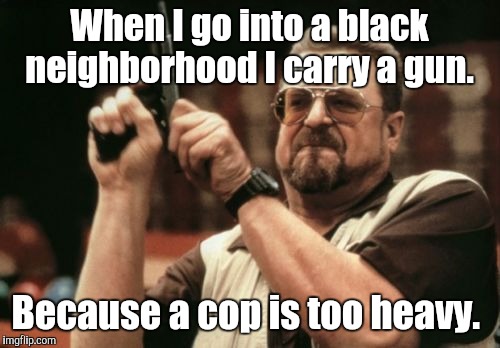 Am I The Only One Around Here Meme | When I go into a black neighborhood I carry a gun. Because a cop is too heavy. | image tagged in memes,am i the only one around here | made w/ Imgflip meme maker