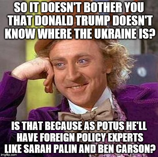 Creepy Condescending Wonka Meme | SO IT DOESN'T BOTHER YOU THAT DONALD TRUMP DOESN'T KNOW WHERE THE UKRAINE IS? IS THAT BECAUSE AS POTUS HE'LL HAVE FOREIGN POLICY EXPERTS LIKE SARAH PALIN AND BEN CARSON? | image tagged in memes,creepy condescending wonka | made w/ Imgflip meme maker