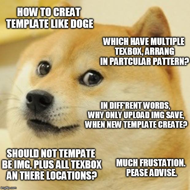 Doge use haff daylee submits to ax tis qestion... | HOW TO CREAT TEMPLATE LIKE DOGE; WHICH HAVE MULTIPLE TEXBOX, ARRANG IN PARTCULAR PATTERN? IN DIFF'RENT WORDS, WHY ONLY UPLOAD IMG SAVE, WHEN NEW TEMPLATE CREATE? SHOULD NOT TEMPATE BE IMG, PLUS ALL TEXBOX AN THERE LOCATIONS? MUCH FRUSTATION. PEASE ADVISE. | image tagged in memes,doge | made w/ Imgflip meme maker