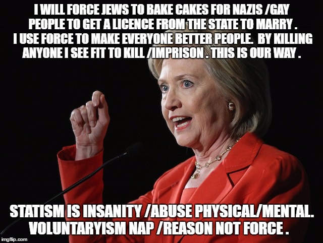 Hillary Clinton Logic  | I WILL FORCE JEWS TO BAKE CAKES FOR NAZIS /GAY PEOPLE TO GET A LICENCE FROM THE STATE TO MARRY . I USE FORCE TO MAKE EVERYONE BETTER PEOPLE.  BY KILLING ANYONE I SEE FIT TO KILL /IMPRISON . THIS IS OUR WAY . STATISM IS INSANITY /ABUSE PHYSICAL/MENTAL. VOLUNTARYISM NAP /REASON NOT FORCE . | image tagged in hillary clinton logic | made w/ Imgflip meme maker