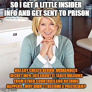 martha stewart | SO I GET A LITTLE INSIDER INFO AND GET SENT TO PRISON; HILLARY CHEATS BERNIE, MISHANDLES SECRET INFO, LIES ABOUT IT, TAKES MILLIONS FROM OTHER COUNTRIES AND NOTHING HAPPENS...WHY DIDN'T I BECOME A POLITICIAN? | image tagged in martha stewart | made w/ Imgflip meme maker
