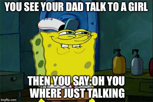 Don't You Squidward Meme | YOU SEE YOUR DAD TALK TO A GIRL; THEN YOU SAY:OH YOU WHERE JUST TALKING | image tagged in memes,dont you squidward | made w/ Imgflip meme maker