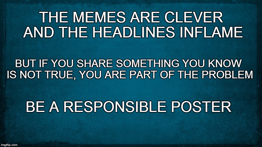 clever memes | THE MEMES ARE CLEVER AND THE HEADLINES INFLAME; BUT IF YOU SHARE SOMETHING YOU KNOW IS NOT TRUE, YOU ARE PART OF THE PROBLEM; BE A RESPONSIBLE POSTER | image tagged in truth,justice,memes,politics,clinton,trump | made w/ Imgflip meme maker