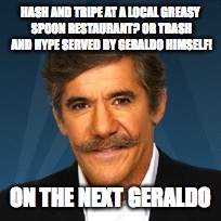 Geraldo | HASH AND TRIPE AT A LOCAL GREASY SPOON RESTAURANT? OR TRASH AND HYPE SERVED BY GERALDO HIMSELF! ON THE NEXT GERALDO | image tagged in geraldo | made w/ Imgflip meme maker