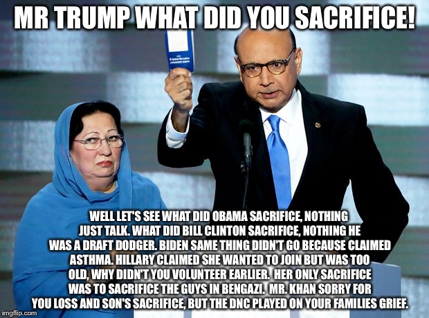 Khizr Khan | MR TRUMP WHAT DID YOU SACRIFICE! WELL LET'S SEE WHAT DID OBAMA SACRIFICE, NOTHING JUST TALK.
WHAT DID BILL CLINTON SACRIFICE, NOTHING HE WAS A DRAFT DODGER.
BIDEN SAME THING DIDN'T GO BECAUSE CLAIMED ASTHMA.
HILLARY CLAIMED SHE WANTED TO JOIN BUT WAS TOO OLD, WHY DIDN'T YOU VOLUNTEER EARLIER.  HER ONLY SACRIFICE WAS TO SACRIFICE THE GUYS IN BENGAZI.

MR. KHAN SORRY FOR YOU LOSS AND SON'S SACRIFICE, BUT THE DNC PLAYED ON YOUR FAMILIES GRIEF. | image tagged in khizr khan | made w/ Imgflip meme maker