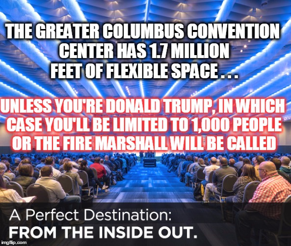 a political establishment convention center: Who knew? | THE GREATER COLUMBUS CONVENTION CENTER HAS 1.7 MILLION FEET OF FLEXIBLE SPACE . . . UNLESS YOU'RE DONALD TRUMP, IN WHICH CASE YOU'LL BE LIMITED TO 1,000 PEOPLE OR THE FIRE MARSHALL WILL BE CALLED | image tagged in greater columbus convention center,donald trump,limited to 1000 people | made w/ Imgflip meme maker