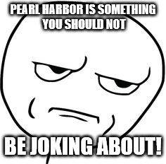 PEARL HARBOR IS SOMETHING YOU SHOULD NOT; BE JOKING ABOUT! | image tagged in not funny | made w/ Imgflip meme maker