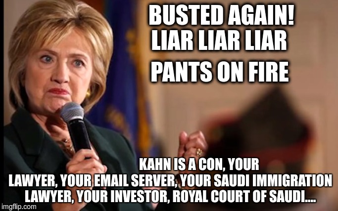 Liar Liar Hillary | BUSTED AGAIN! 


                   LIAR LIAR LIAR; PANTS ON FIRE; KAHN IS A CON, YOUR LAWYER, YOUR EMAIL SERVER, YOUR SAUDI IMMIGRATION LAWYER, YOUR INVESTOR, ROYAL COURT OF SAUDI.... | image tagged in email,kahn,lawyer,investor | made w/ Imgflip meme maker