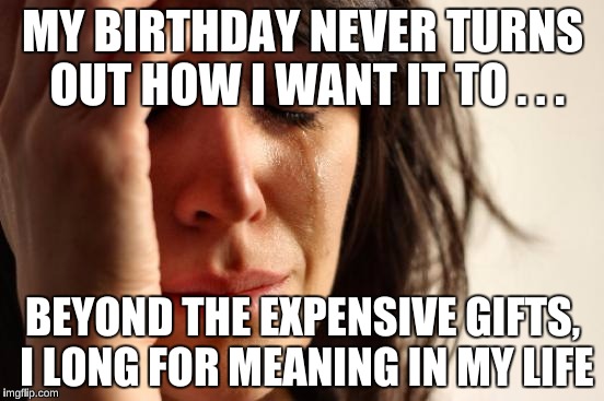 And of course, more expensive gifts. | MY BIRTHDAY NEVER TURNS OUT HOW I WANT IT TO . . . BEYOND THE EXPENSIVE GIFTS, I LONG FOR MEANING IN MY LIFE | image tagged in memes,first world problems | made w/ Imgflip meme maker