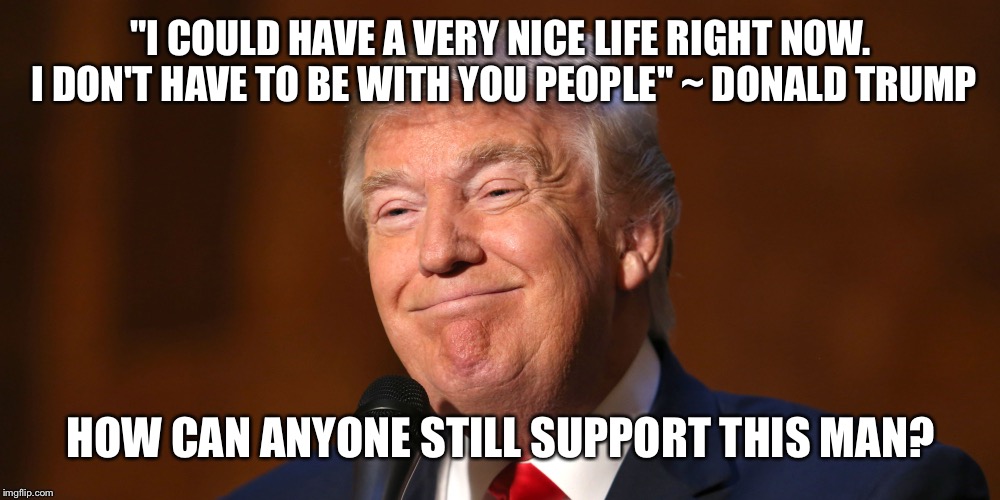 Trump | "I COULD HAVE A VERY NICE LIFE RIGHT NOW. I DON'T HAVE TO BE WITH YOU PEOPLE" ~ DONALD TRUMP; HOW CAN ANYONE STILL SUPPORT THIS MAN? | image tagged in hey internet | made w/ Imgflip meme maker