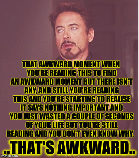 You should give me a upvote for wasting your time. | THAT AWKWARD MOMENT WHEN YOU'RE READING THIS TO FIND AN AWKWARD MOMENT BUT THERE ISN'T ANY, AND STILL YOU'RE READING THIS AND YOU'RE STARTING TO REALISE IT SAYS NOTHING IMPORTANT AND YOU JUST WASTED A COUPLE OF SECONDS OF YOUR LIFE BUT YOU'RE STILL READING AND YOU DON'T EVEN KNOW WHY. ..THAT'S AWKWARD.. | image tagged in memes,face you make robert downey jr,funny memes,well this is awkward | made w/ Imgflip meme maker