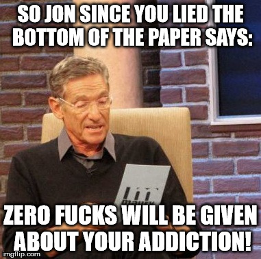Maury Lie Detector Meme | SO JON SINCE YOU LIED THE BOTTOM OF THE PAPER SAYS: ZERO F**KS WILL BE GIVEN ABOUT YOUR ADDICTION! | image tagged in memes,maury lie detector | made w/ Imgflip meme maker