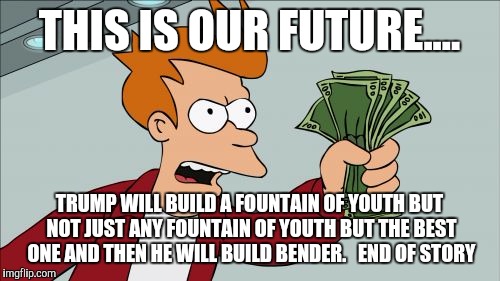 Shut Up And Take My Money Fry Meme | THIS IS OUR FUTURE.... TRUMP WILL BUILD A FOUNTAIN OF YOUTH BUT NOT JUST ANY FOUNTAIN OF YOUTH BUT THE BEST ONE AND THEN HE WILL BUILD BENDER.   END OF STORY | image tagged in memes,shut up and take my money fry | made w/ Imgflip meme maker