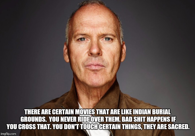 Keaton wisdom | THERE ARE CERTAIN MOVIES THAT ARE LIKE INDIAN BURIAL GROUNDS.  YOU NEVER RIDE OVER THEM. BAD SHIT HAPPENS IF YOU CROSS THAT. YOU DON'T TOUCH CERTAIN THINGS, THEY ARE SACRED. | image tagged in michael keaton | made w/ Imgflip meme maker