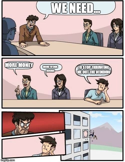 Boardroom Meeting Suggestion Meme | WE NEED... MORE MONEY; TO STOP THROWING ME OUT THE WINDOW; MORE WORK HOURS | image tagged in memes,boardroom meeting suggestion | made w/ Imgflip meme maker