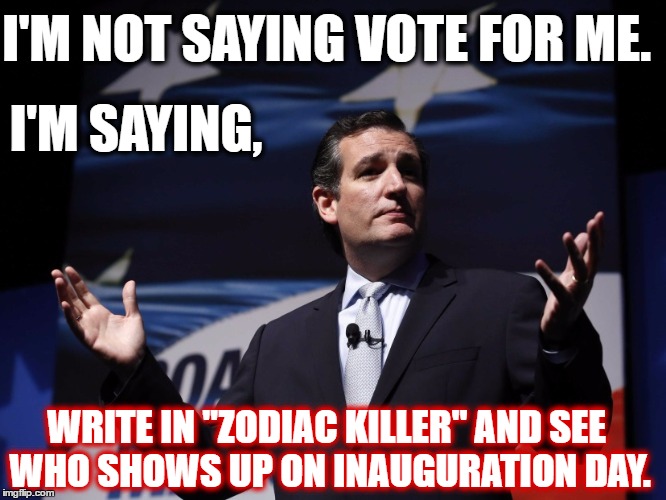 Things Ted Cruz never said | I'M NOT SAYING VOTE FOR ME. I'M SAYING, WRITE IN "ZODIAC KILLER" AND SEE WHO SHOWS UP ON INAUGURATION DAY. | image tagged in things ted cruz never said | made w/ Imgflip meme maker