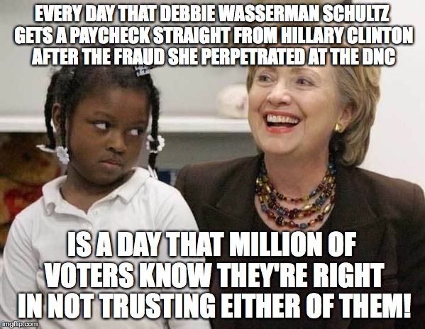 Hillary Clinton  | EVERY DAY THAT DEBBIE WASSERMAN SCHULTZ GETS A PAYCHECK STRAIGHT FROM HILLARY CLINTON AFTER THE FRAUD SHE PERPETRATED AT THE DNC; IS A DAY THAT MILLION OF VOTERS KNOW THEY'RE RIGHT IN NOT TRUSTING EITHER OF THEM! | image tagged in hillary clinton | made w/ Imgflip meme maker