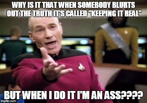 Picard Wtf Meme | WHY IS IT THAT WHEN SOMEBODY BLURTS OUT THE TRUTH IT'S CALLED "KEEPING IT REAL"; BUT WHEN I DO IT I'M AN ASS???? | image tagged in memes,picard wtf | made w/ Imgflip meme maker