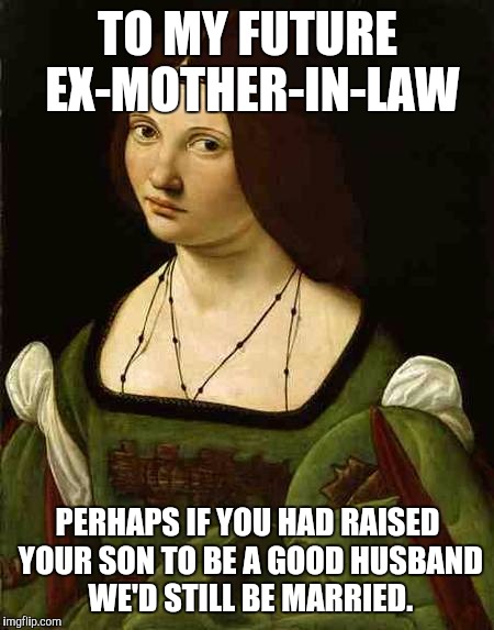 Women | TO MY FUTURE EX-MOTHER-IN-LAW; PERHAPS IF YOU HAD RAISED YOUR SON TO BE A GOOD HUSBAND WE'D STILL BE MARRIED. | image tagged in women | made w/ Imgflip meme maker